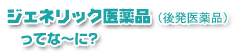 ジェネリック医薬品(後発医薬品)ってな〜に?